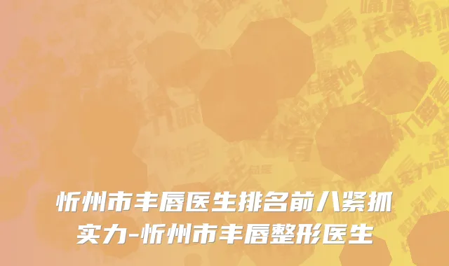 忻州市丰唇医生排名前八紧抓实力-忻州市丰唇整形医生