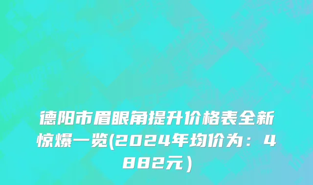 德阳市眉眼角提升价格表全新惊爆一览(2024年均价为：4882元）