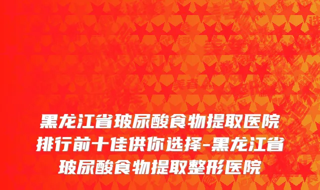 黑龙江省玻尿酸食物提取医院排行前十佳供你选择-黑龙江省玻尿酸食物提取整形医院