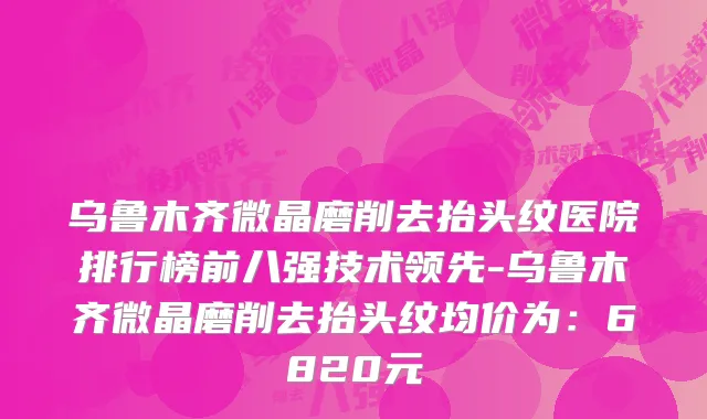 乌鲁木齐微晶磨削去抬头纹医院排行榜前八强技术领先-乌鲁木齐微晶磨削去抬头纹均价为：6820元