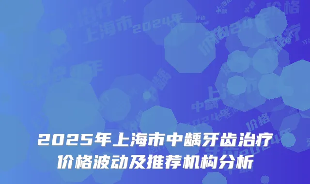 2025年上海市中龋牙齿治疗价格波动及推荐机构分析