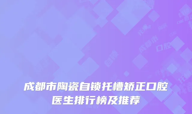 成都市陶瓷自锁托槽矫正口腔医生排行榜及推荐