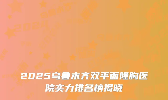 2025乌鲁木齐双平面隆胸医院实力排名榜揭晓