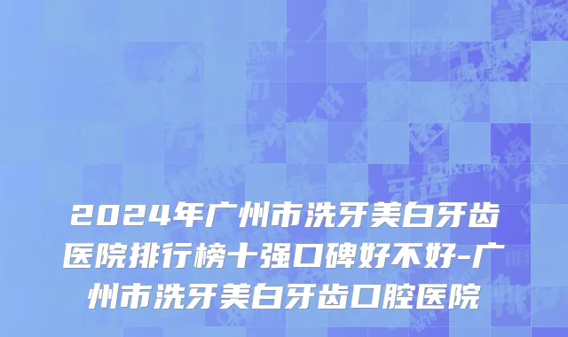 2024年广州市洗牙美白牙齿医院排行榜十强口碑好不好-广州市洗牙美白牙齿口腔医院
