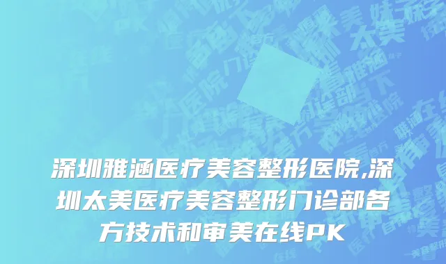 深圳雅涵医疗美容整形医院,深圳太美医疗美容整形门诊部各方技术和审美在线PK