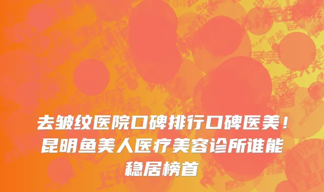 去皱纹医院口碑排行口碑医美!昆明鱼美人医疗美容诊所谁能稳居榜首
