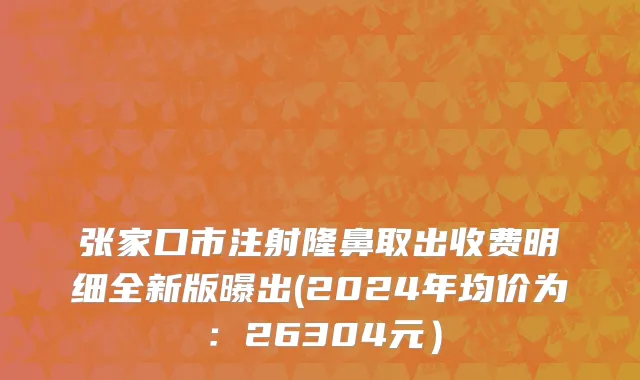 张家口市注射隆鼻取出收费明细全新版曝出(2024年均价为：26304元）