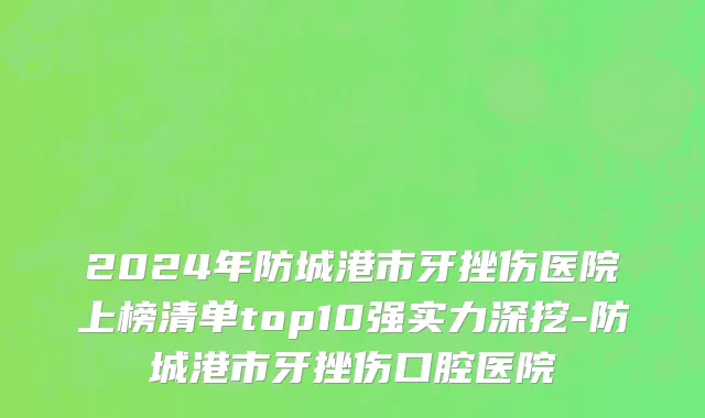 2024年防城港市牙挫伤医院上榜清单top10强实力深挖-防城港市牙挫伤口腔医院