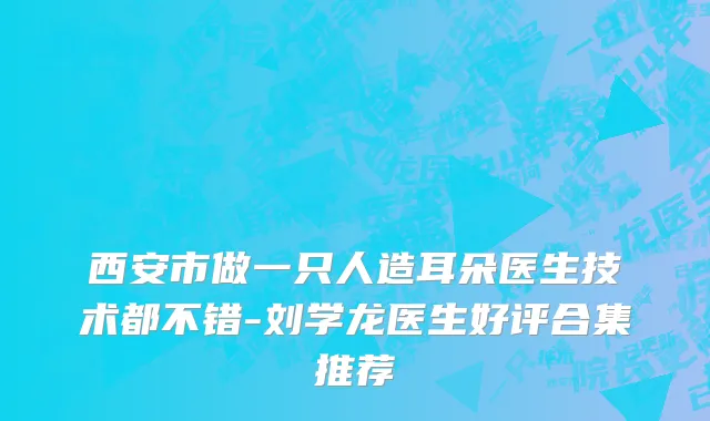 西安市做一只人造耳朵医生技术都不错-刘学龙医生好评合集推荐