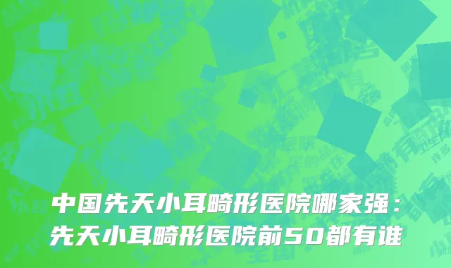 中国先天小耳畸形医院哪家强：先天小耳畸形医院前50都有谁