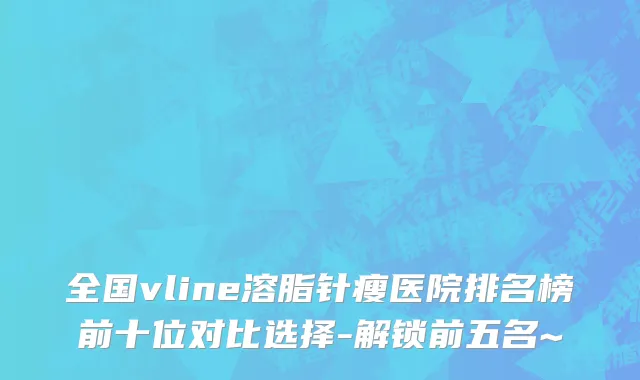 全国vline溶脂针瘦医院排名榜前十位对比选择-解锁前五名~