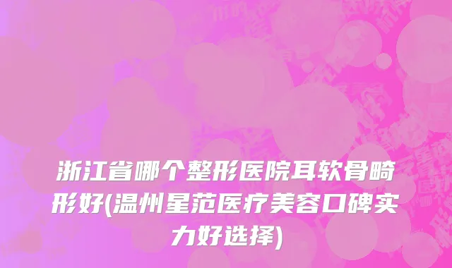 浙江省哪个整形医院耳软骨畸形好(温州星范医疗美容口碑实力好选择)