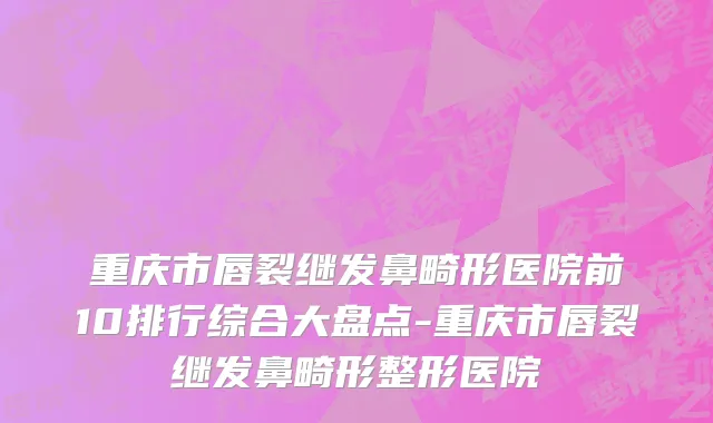 重庆市唇裂继发鼻畸形医院前10排行综合大盘点-重庆市唇裂继发鼻畸形整形医院