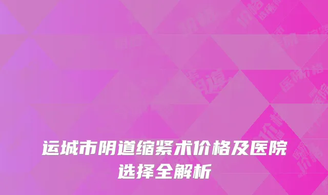 运城市阴道缩紧术价格及医院选择全解析
