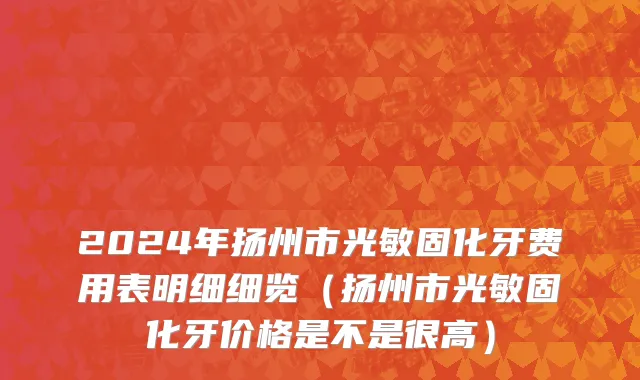 2024年扬州市光敏固化牙费用表明细细览（扬州市光敏固化牙价格是不是很高）