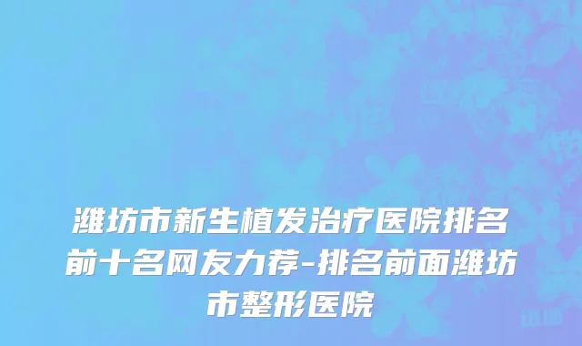 潍坊市新生植发治疗医院排名前十名网友力荐-排名前面潍坊市整形医院