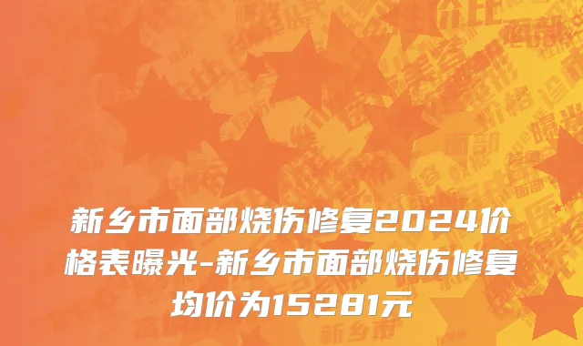 新乡市面部烧伤修复2024价格表曝光-新乡市面部烧伤修复均价为15281元