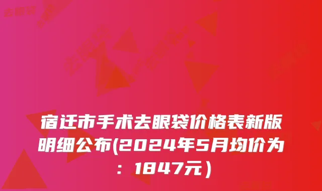 宿迁市手术去眼袋价格表新版明细公布(2024年5月均价为：1847元）