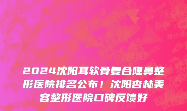 2024沈阳耳软骨复合隆鼻整形医院排名公布!沈阳杏林美容整形医院口碑反馈好