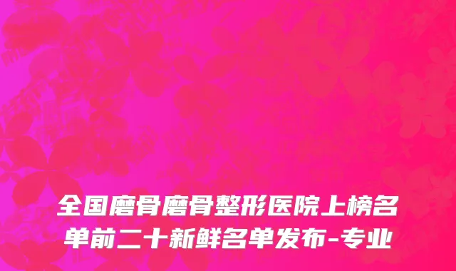 全国磨骨磨骨整形医院上榜名单前二十新鲜名单发布-专业