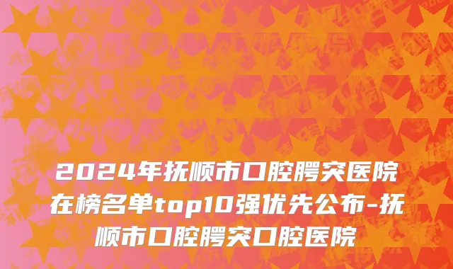 2024年抚顺市口腔腭突医院在榜名单top10强优先公布-抚顺市口腔腭突口腔医院