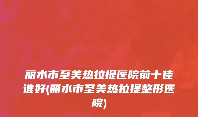 丽水市至美热拉提医院前十佳谁好(丽水市至美热拉提整形医院)