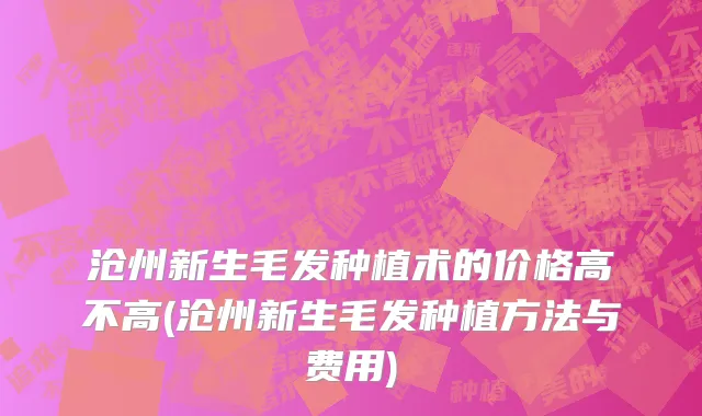 沧州新生毛发种植术的价格高不高(沧州新生毛发种植方法与费用)
