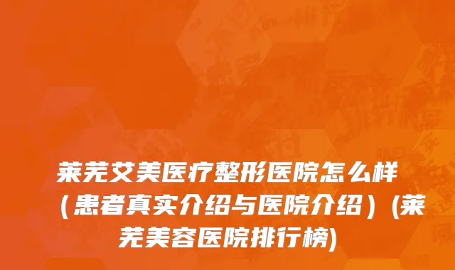 莱芜艾美医疗整形医院怎么样（患者真实介绍与医院介绍）(莱芜美容医院排行榜)