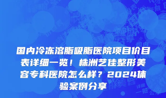 国内冷冻溶脂吸脂医院项目价目表详细一览!株洲艺佳整形美容专科医院怎么样?2024体验案例分享
