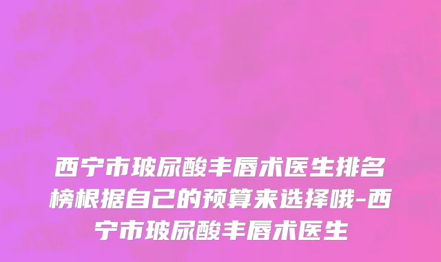 西宁市玻尿酸丰唇术医生排名榜根据自己的预算来选择哦-西宁市玻尿酸丰唇术医生