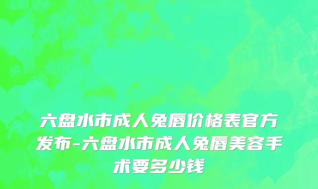 六盘水市成人兔唇价格表官方发布-六盘水市成人兔唇美容手术要多少钱