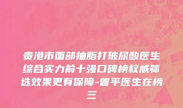 贵港市面部抽脂打玻尿酸医生综合实力前十强口碑榜权威筛选效果更有保障-曾平医生在榜三