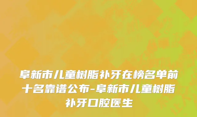 阜新市儿童树脂补牙在榜名单前十名靠谱公布-阜新市儿童树脂补牙口腔医生