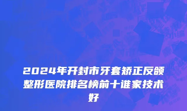 2024年开封市牙套矫正反颌整形医院排名榜前十谁家技术好