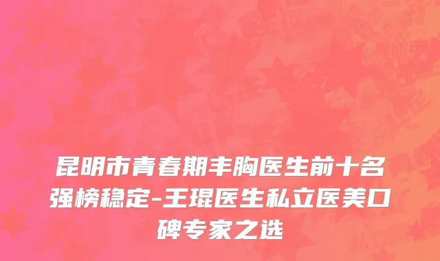 昆明市青春期丰胸医生前十名强榜稳定-王琨医生私立医美口碑专家之选