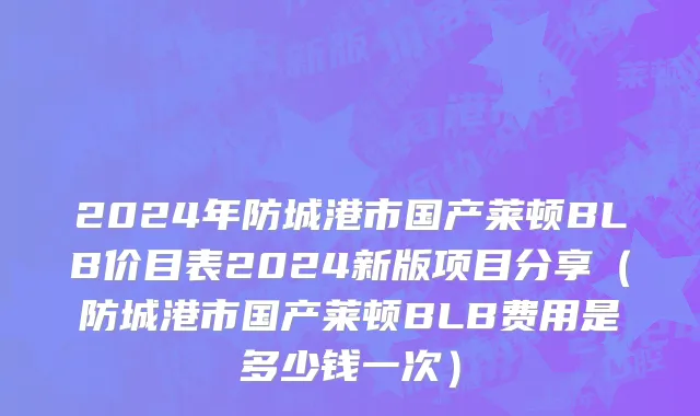 2024年防城港市国产莱顿BLB价目表2024新版项目分享（防城港市国产莱顿BLB费用是多少钱一次）