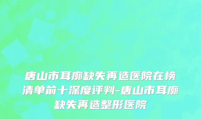 唐山市耳廓缺失再造医院在榜清单前十深度评判-唐山市耳廓缺失再造整形医院