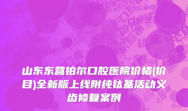 山东东营铂尔口腔医院价格(价目)全新版上线附纯钛基活动义齿修复案例