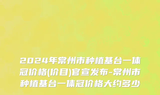 2024年常州市种植基台一体冠价格(价目)官宣发布-常州市种植基台一体冠价格大约多少