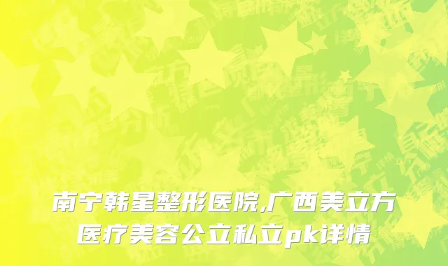 南宁韩星整形医院,广西美立方医疗美容公立私立pk详情