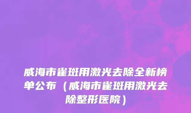 威海市雀斑用激光去除全新榜单公布（威海市雀斑用激光去除整形医院）