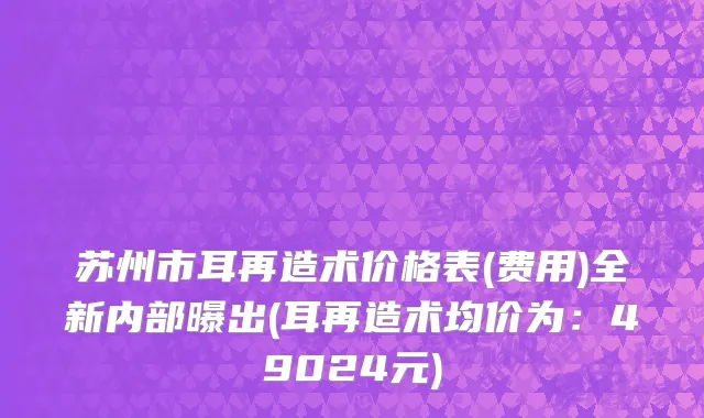苏州市耳再造术价格表(费用)全新内部曝出(耳再造术均价为：49024元)