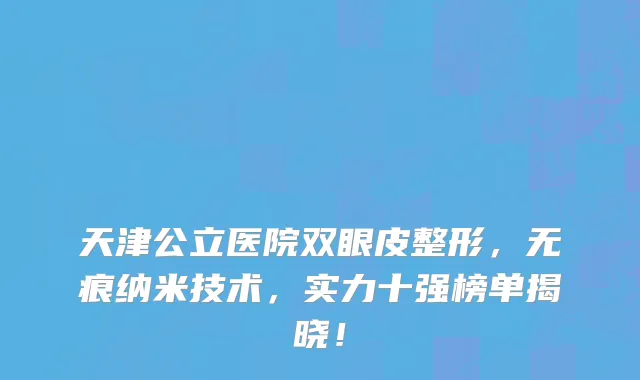 天津公立医院双眼皮整形,无痕纳米技术,实力十强榜单揭晓!