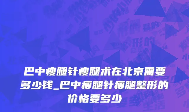巴中瘦腿针瘦腿术在北京需要多少钱_巴中瘦腿针瘦腿整形的价格要多少