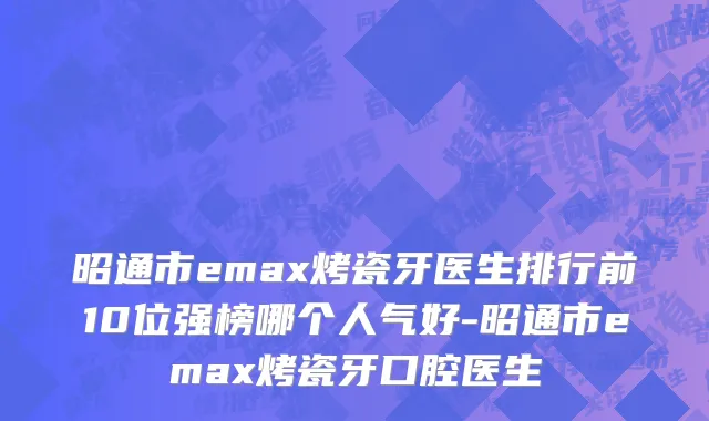 昭通市emax烤瓷牙医生排行前10位强榜哪个人气好-昭通市emax烤瓷牙口腔医生