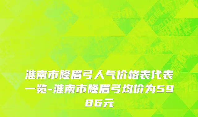 淮南市隆眉弓人气价格表代表一览-淮南市隆眉弓均价为5986元
