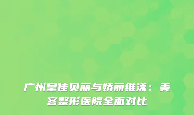 广州皇佳贝丽与娇丽维漾：美容整形医院全面对比