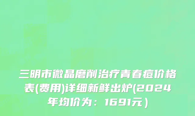 三明市微晶磨削治疗青春痘价格表(费用)详细新鲜出炉(2024年均价为：1691元）