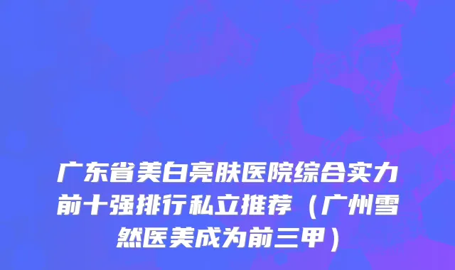 广东省美白亮肤医院综合实力前十强排行私立推荐（广州雪然医美成为前三甲）