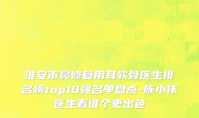 淮安市鼻修复用耳软骨医生排名榜top10强名单盘点-陈小伟医生看谁个更出色